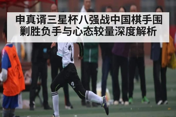 申真谞三星杯八强战中国棋手围剿胜负手与心态较量深度解析